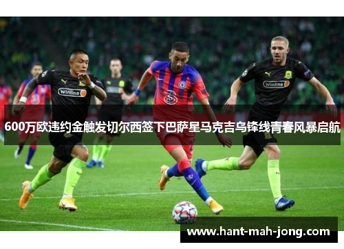 600万欧违约金触发切尔西签下巴萨星马克吉乌锋线青春风暴启航